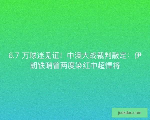 6.7 万球迷见证！中澳大战裁判敲定：伊朗铁哨曾两度染红中超悍将
