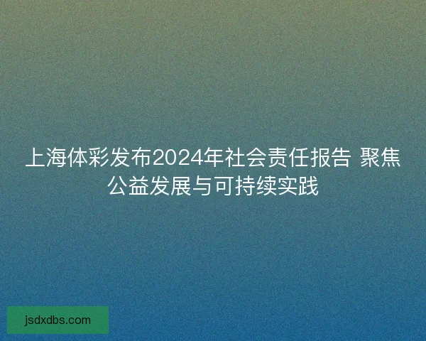 上海体彩发布2024年社会责任报告 聚焦公益发展与可持续实践