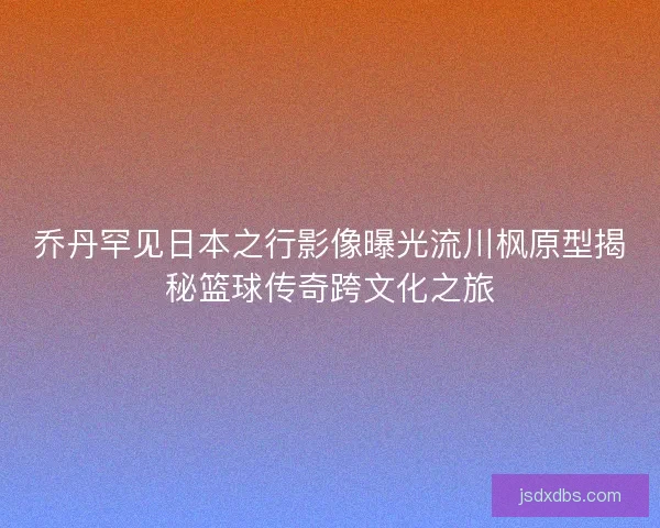 乔丹罕见日本之行影像曝光流川枫原型揭秘篮球传奇跨文化之旅