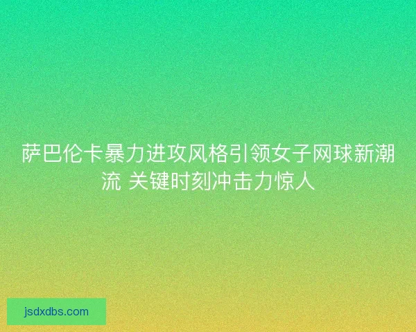 萨巴伦卡暴力进攻风格引领女子网球新潮流 关键时刻冲击力惊人