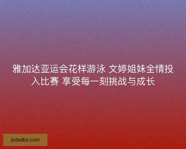 雅加达亚运会花样游泳 文婷姐妹全情投入比赛 享受每一刻挑战与成长
