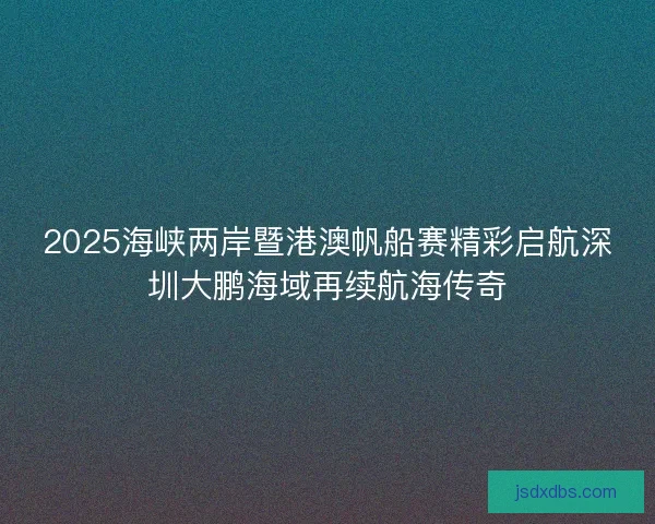 2025海峡两岸暨港澳帆船赛精彩启航深圳大鹏海域再续航海传奇