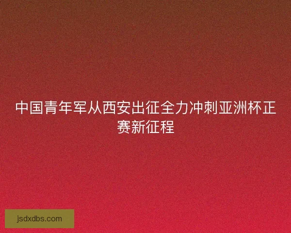 中国青年军从西安出征全力冲刺亚洲杯正赛新征程