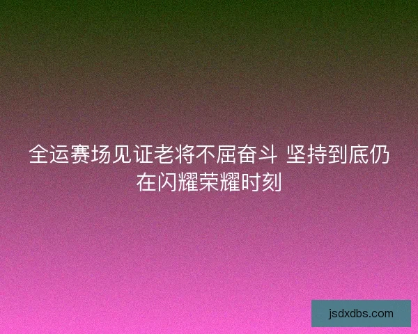 全运赛场见证老将不屈奋斗 坚持到底仍在闪耀荣耀时刻