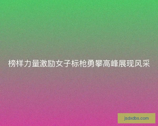 榜样力量激励女子标枪勇攀高峰展现风采
