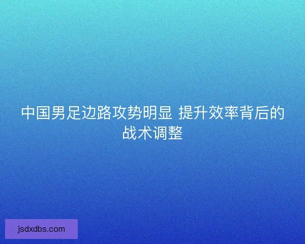 中国男足边路攻势明显 提升效率背后的战术调整