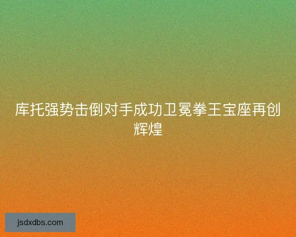 库托强势击倒对手成功卫冕拳王宝座再创辉煌