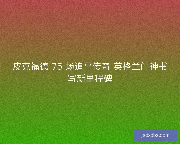 皮克福德 75 场追平传奇 英格兰门神书写新里程碑