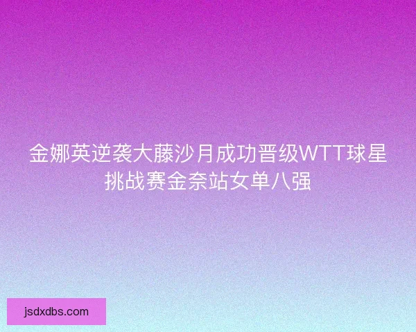 金娜英逆袭大藤沙月成功晋级WTT球星挑战赛金奈站女单八强