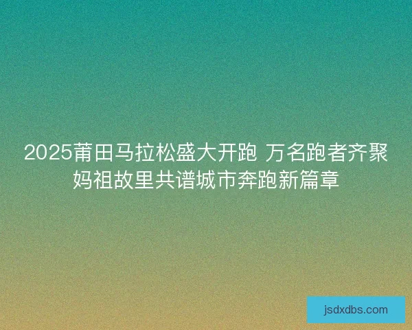 2025莆田马拉松盛大开跑 万名跑者齐聚妈祖故里共谱城市奔跑新篇章