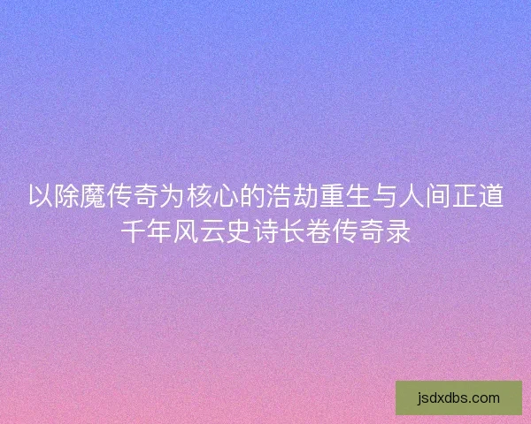 以除魔传奇为核心的浩劫重生与人间正道千年风云史诗长卷传奇录
