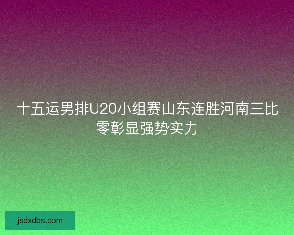 十五运男排U20小组赛山东连胜河南三比零彰显强势实力