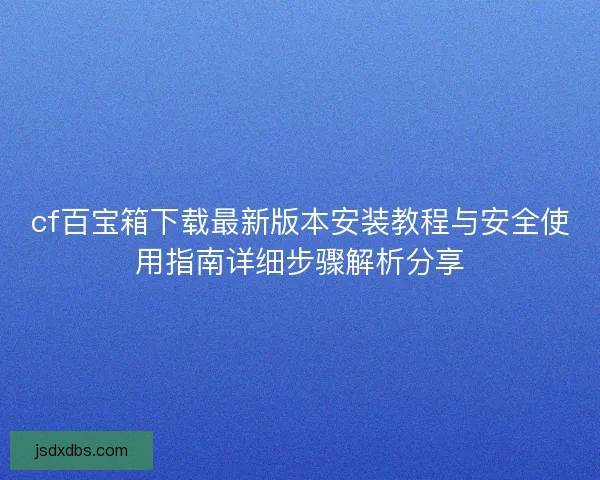 cf百宝箱下载最新版本安装教程与安全使用指南详细步骤解析分享