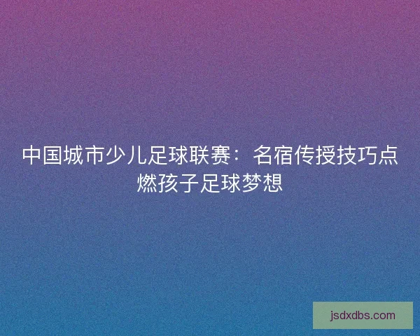 中国城市少儿足球联赛：名宿传授技巧点燃孩子足球梦想