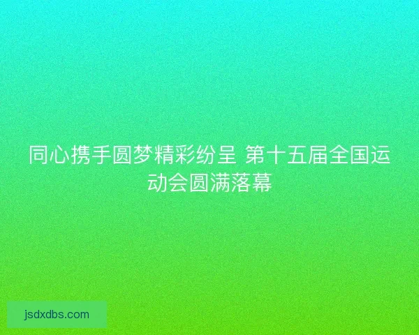同心携手圆梦精彩纷呈 第十五届全国运动会圆满落幕