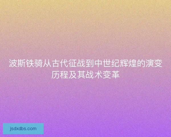 波斯铁骑从古代征战到中世纪辉煌的演变历程及其战术变革