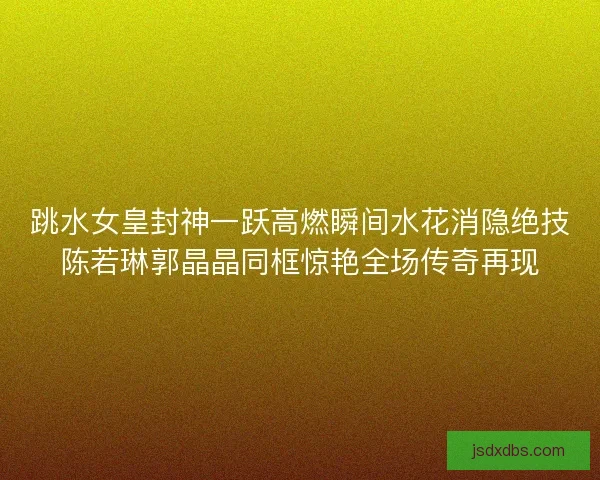 跳水女皇封神一跃高燃瞬间水花消隐绝技陈若琳郭晶晶同框惊艳全场传奇再现 跳水女皇封神一跃高燃瞬间水花消隐绝技陈若琳郭晶晶同框惊艳全场传奇再现