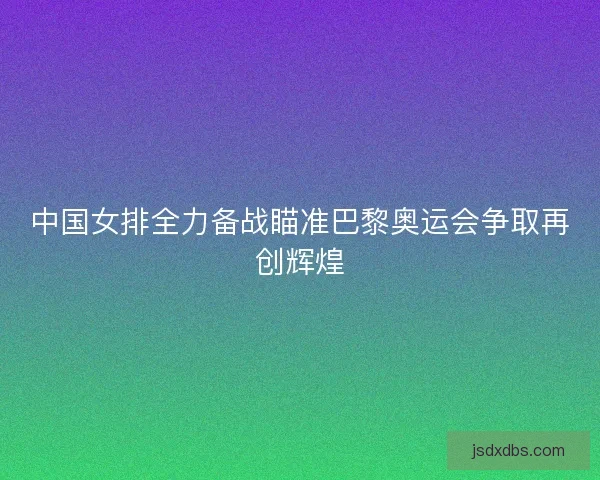 中国女排全力备战瞄准巴黎奥运会争取再创辉煌 中国女排全力备战瞄准巴黎奥运会争取再创辉煌