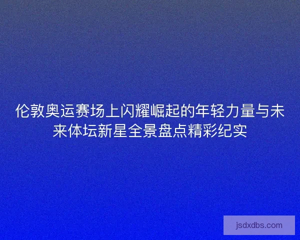 伦敦奥运赛场上闪耀崛起的年轻力量与未来体坛新星全景盘点精彩纪实 伦敦奥运赛场上闪耀崛起的年轻力量与未来体坛新星全景盘点精彩纪实