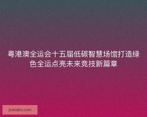 粤港澳全运会十五届低碳智慧场馆打造绿色全运点亮未来竞技新篇章 粤港澳全运会十五届低碳智慧场馆打造绿色全运点亮未来竞技新篇章