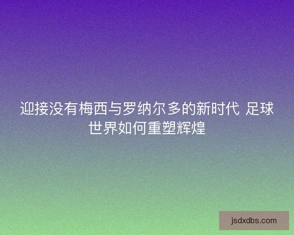 迎接没有梅西与罗纳尔多的新时代 足球世界如何重塑辉煌 迎接没有梅西与罗纳尔多的新时代 足球世界如何重塑辉煌