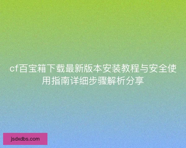 cf百宝箱下载最新版本安装教程与安全使用指南详细步骤解析分享 cf百宝箱下载最新版本安装教程与安全使用指南详细步骤解析分享
