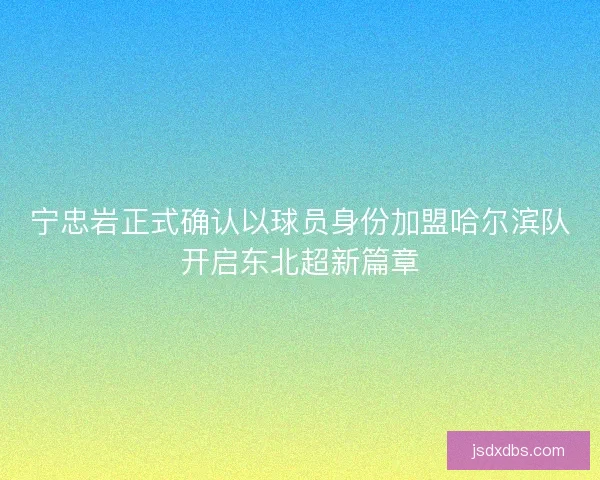 宁忠岩正式确认以球员身份加盟哈尔滨队开启东北超新篇章