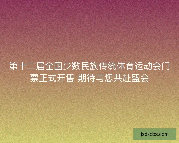 第十二届全国少数民族传统体育运动会门票正式开售 期待与您共赴盛会