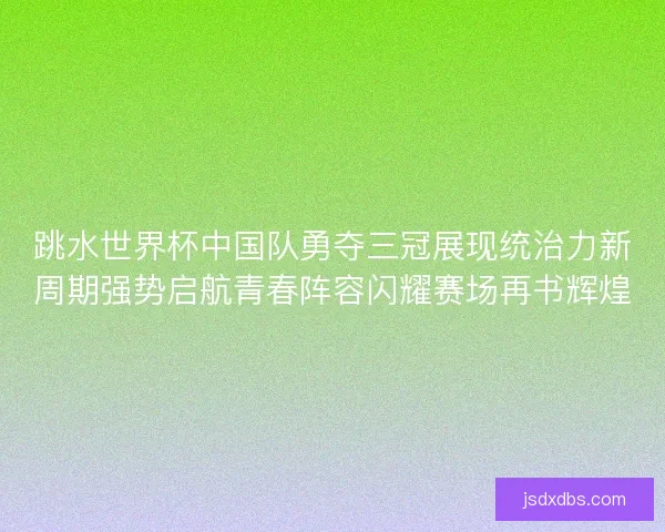 跳水世界杯中国队勇夺三冠展现统治力新周期强势启航青春阵容闪耀赛场再书辉煌