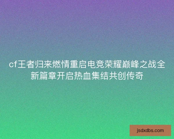 cf王者归来燃情重启电竞荣耀巅峰之战全新篇章开启热血集结共创传奇