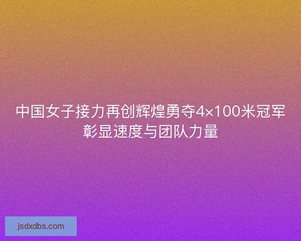 中国女子接力再创辉煌勇夺4×100米冠军彰显速度与团队力量