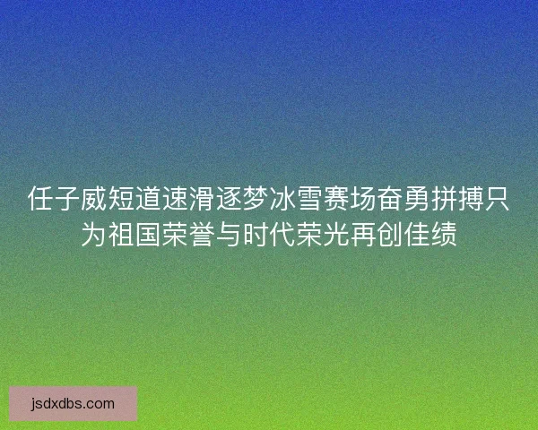 任子威短道速滑逐梦冰雪赛场奋勇拼搏只为祖国荣誉与时代荣光再创佳绩 任子威短道速滑逐梦冰雪赛场奋勇拼搏只为祖国荣誉与时代荣光再创佳绩