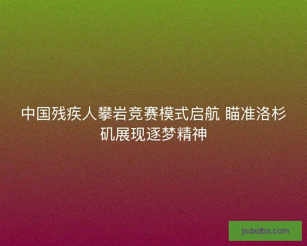 中国残疾人攀岩竞赛模式启航 瞄准洛杉矶展现逐梦精神 中国残疾人攀岩竞赛模式启航 瞄准洛杉矶展现逐梦精神