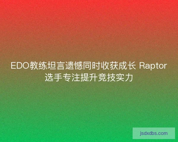 EDO教练坦言遗憾同时收获成长 Raptor选手专注提升竞技实力 EDO教练坦言遗憾同时收获成长 Raptor选手专注提升竞技实力